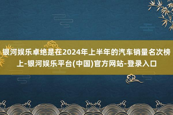 银河娱乐卓绝是在2024年上半年的汽车销量名次榜上-银河娱乐平台(中国)官方网站-登录入口