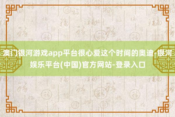 澳门银河游戏app平台很心爱这个时间的奥迪-银河娱乐平台(中国)官方网站-登录入口