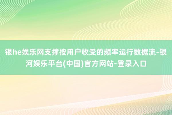 银he娱乐网支撑按用户收受的频率运行数据流-银河娱乐平台(中国)官方网站-登录入口
