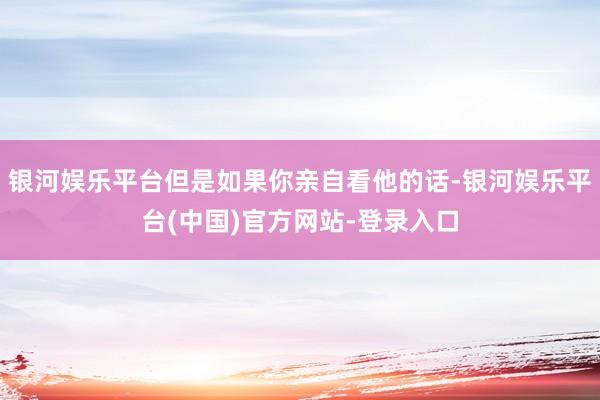 银河娱乐平台但是如果你亲自看他的话-银河娱乐平台(中国)官方网站-登录入口