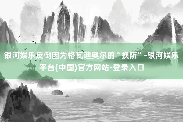 银河娱乐反倒因为格瓦迪奥尔的“换防”-银河娱乐平台(中国)官方网站-登录入口
