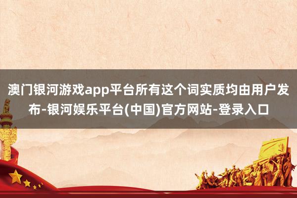 澳门银河游戏app平台所有这个词实质均由用户发布-银河娱乐平台(中国)官方网站-登录入口