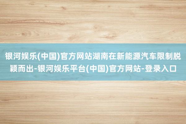 银河娱乐(中国)官方网站湖南在新能源汽车限制脱颖而出-银河娱乐平台(中国)官方网站-登录入口