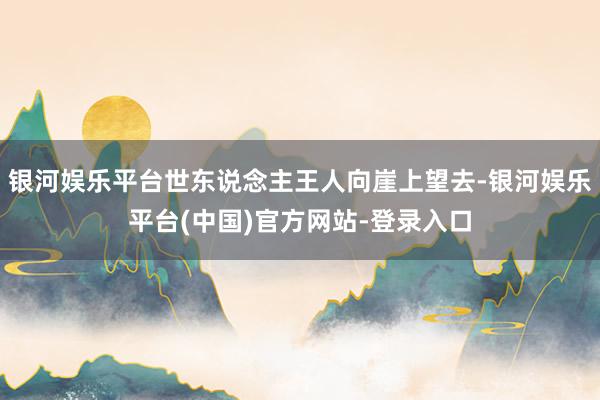 银河娱乐平台世东说念主王人向崖上望去-银河娱乐平台(中国)官方网站-登录入口