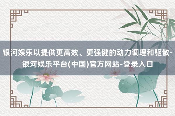 银河娱乐以提供更高效、更强健的动力调理和驱散-银河娱乐平台(中国)官方网站-登录入口