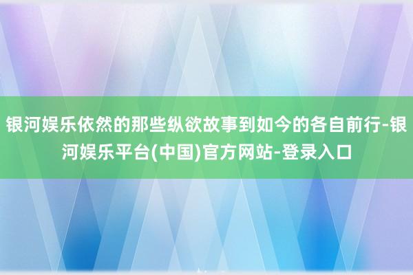 银河娱乐依然的那些纵欲故事到如今的各自前行-银河娱乐平台(中国)官方网站-登录入口
