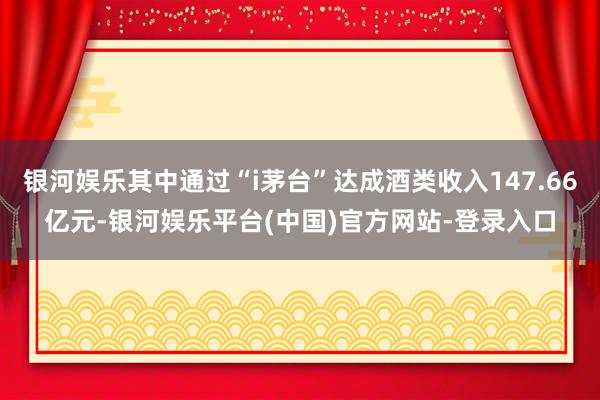 银河娱乐其中通过“i茅台”达成酒类收入147.66亿元-银河娱乐平台(中国)官方网站-登录入口