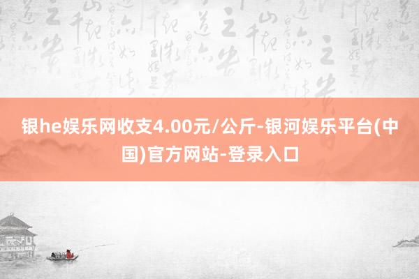 银he娱乐网收支4.00元/公斤-银河娱乐平台(中国)官方网站-登录入口