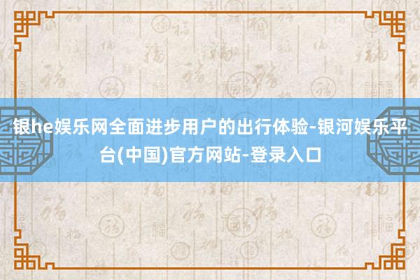 银he娱乐网全面进步用户的出行体验-银河娱乐平台(中国)官方网站-登录入口