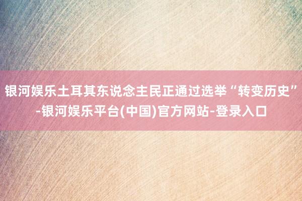 银河娱乐土耳其东说念主民正通过选举“转变历史”-银河娱乐平台(中国)官方网站-登录入口