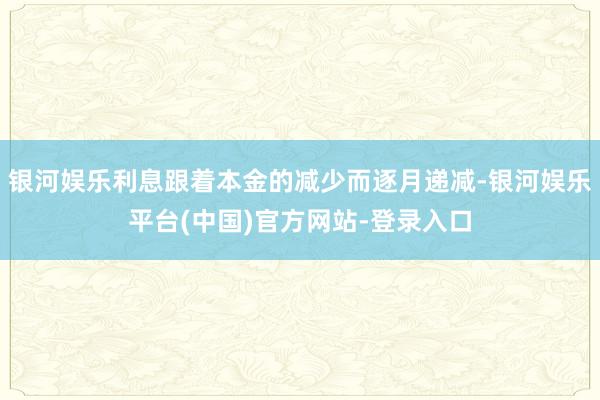 银河娱乐利息跟着本金的减少而逐月递减-银河娱乐平台(中国)官方网站-登录入口
