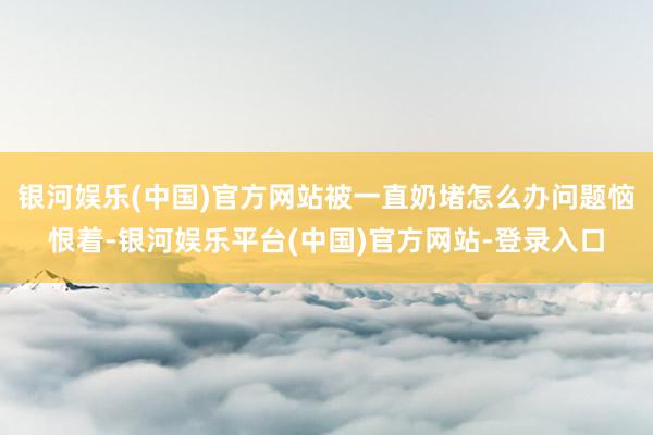 银河娱乐(中国)官方网站被一直奶堵怎么办问题恼恨着-银河娱乐平台(中国)官方网站-登录入口