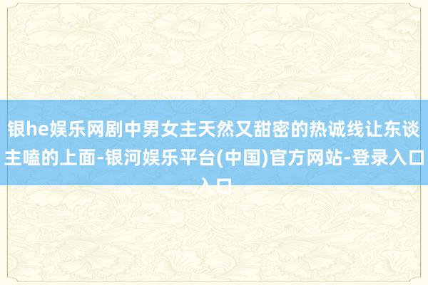 银he娱乐网剧中男女主天然又甜密的热诚线让东谈主嗑的上面-银河娱乐平台(中国)官方网站-登录入口