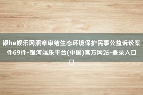 银he娱乐网照章审结生态环境保护民事公益诉讼案件69件-银河娱乐平台(中国)官方网站-登录入口