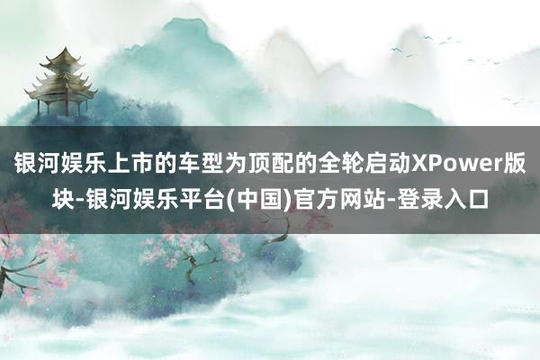 银河娱乐上市的车型为顶配的全轮启动XPower版块-银河娱乐平台(中国)官方网站-登录入口