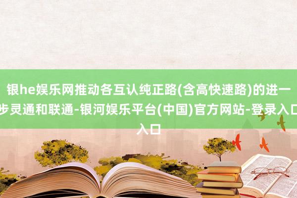 银he娱乐网推动各互认纯正路(含高快速路)的进一步灵通和联通-银河娱乐平台(中国)官方网站-登录入口