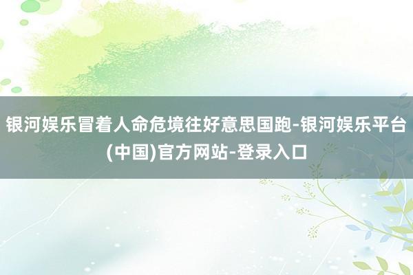 银河娱乐冒着人命危境往好意思国跑-银河娱乐平台(中国)官方网站-登录入口