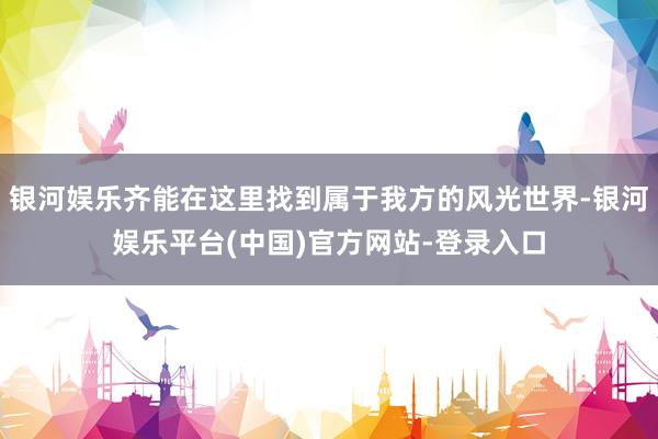 银河娱乐齐能在这里找到属于我方的风光世界-银河娱乐平台(中国)官方网站-登录入口