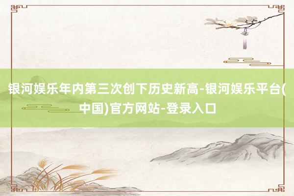 银河娱乐年内第三次创下历史新高-银河娱乐平台(中国)官方网站-登录入口