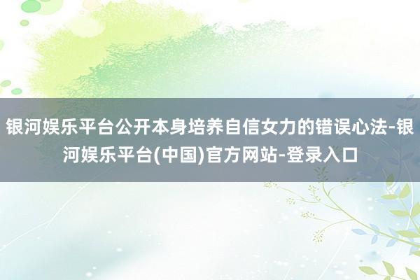 银河娱乐平台公开本身培养自信女力的错误心法-银河娱乐平台(中国)官方网站-登录入口