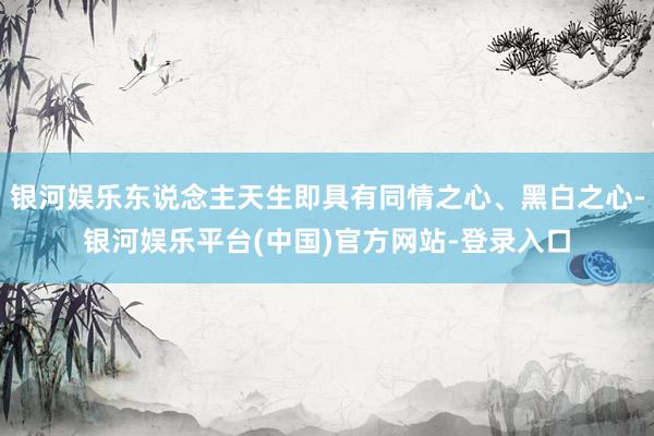 银河娱乐东说念主天生即具有同情之心、黑白之心-银河娱乐平台(中国)官方网站-登录入口
