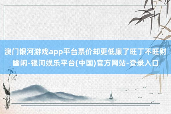 澳门银河游戏app平台票价却更低廉了旺丁不旺财幽闲-银河娱乐平台(中国)官方网站-登录入口