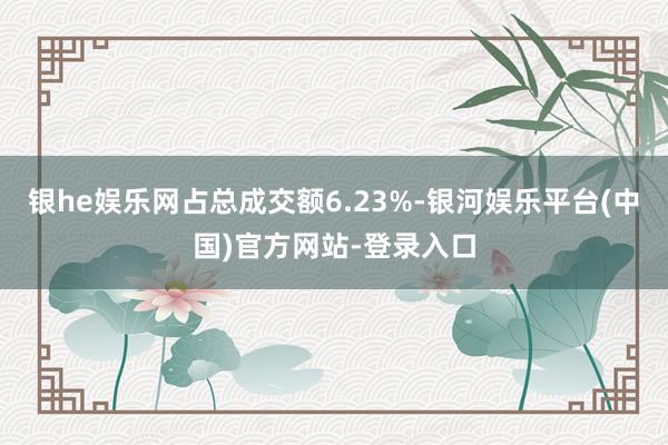 银he娱乐网占总成交额6.23%-银河娱乐平台(中国)官方网站-登录入口