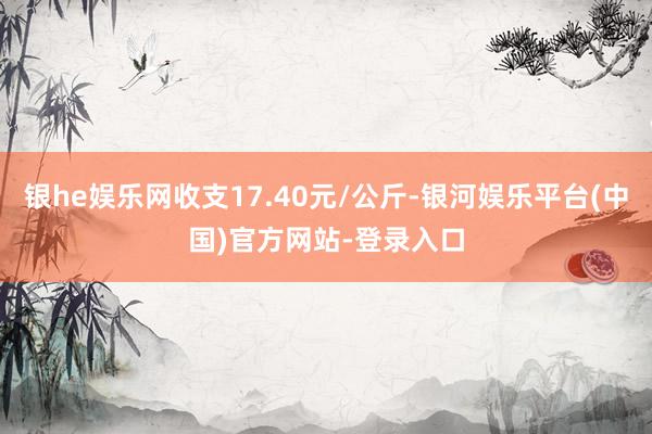 银he娱乐网收支17.40元/公斤-银河娱乐平台(中国)官方网站-登录入口