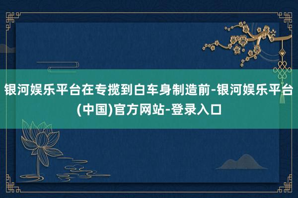 银河娱乐平台在专揽到白车身制造前-银河娱乐平台(中国)官方网站-登录入口