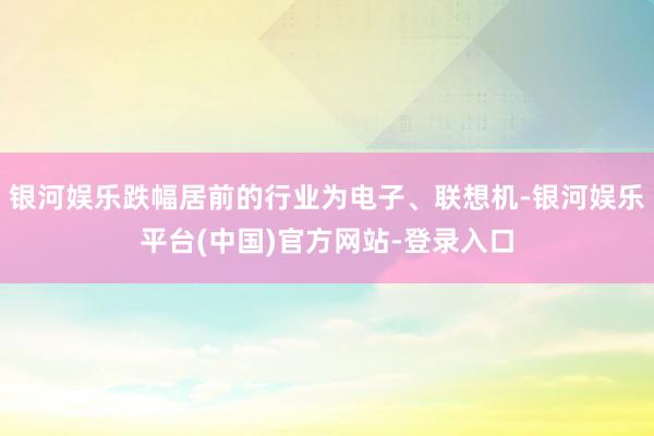 银河娱乐跌幅居前的行业为电子、联想机-银河娱乐平台(中国)官方网站-登录入口