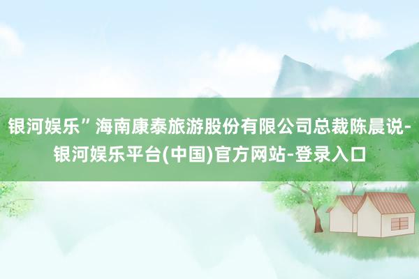 银河娱乐”海南康泰旅游股份有限公司总裁陈晨说-银河娱乐平台(中国)官方网站-登录入口