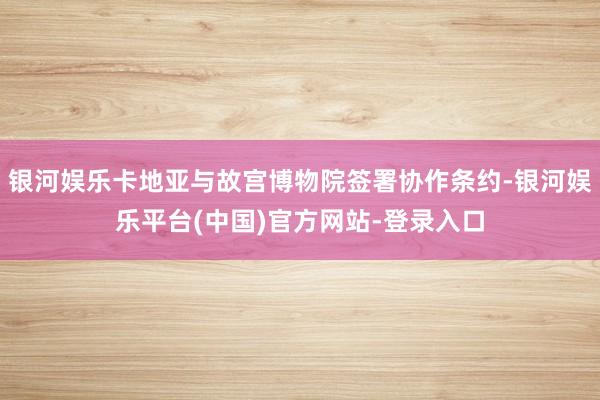 银河娱乐卡地亚与故宫博物院签署协作条约-银河娱乐平台(中国)官方网站-登录入口