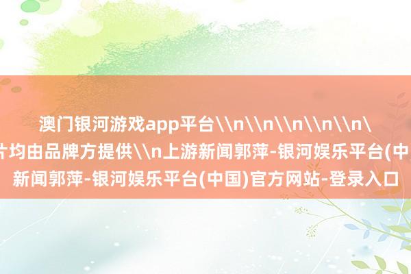 澳门银河游戏app平台\n\n\n\n\n\n\n\n\n本文图片均由品牌方提供\n上游新闻郭萍-银河娱乐平台(中国)官方网站-登录入口