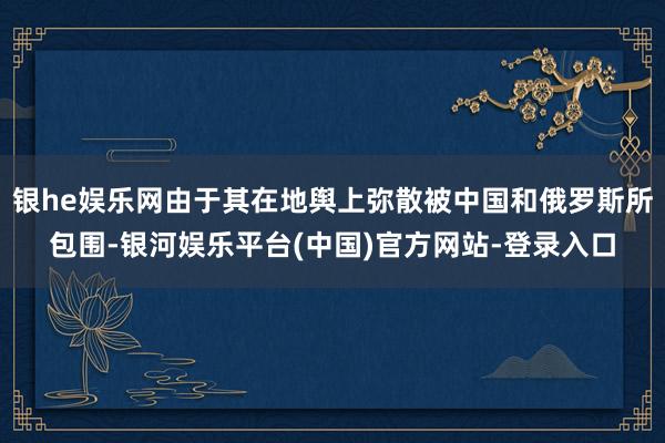 银he娱乐网由于其在地舆上弥散被中国和俄罗斯所包围-银河娱乐平台(中国)官方网站-登录入口