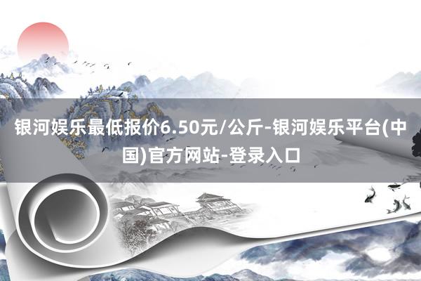 银河娱乐最低报价6.50元/公斤-银河娱乐平台(中国)官方网站-登录入口
