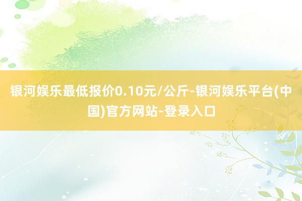 银河娱乐最低报价0.10元/公斤-银河娱乐平台(中国)官方网站-登录入口