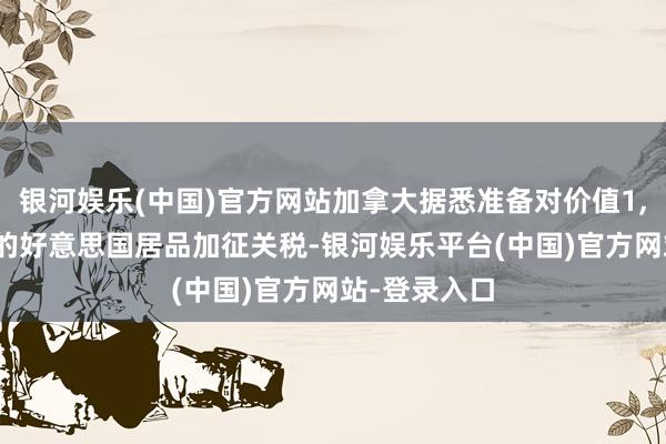 银河娱乐(中国)官方网站加拿大据悉准备对价值1,500亿加元的好意思国居品加征关税-银河娱乐平台(中国)官方网站-登录入口