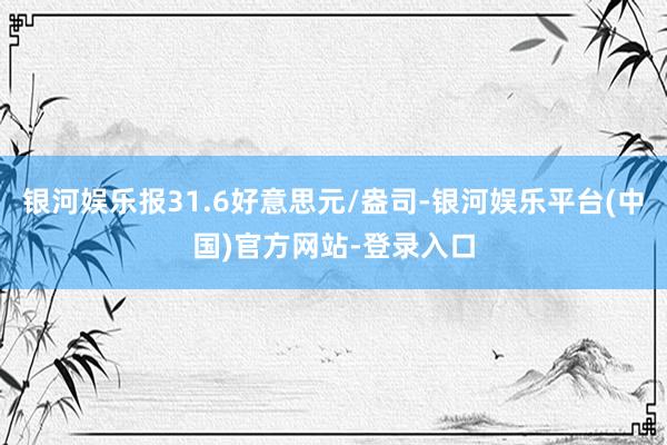 银河娱乐报31.6好意思元/盎司-银河娱乐平台(中国)官方网站-登录入口