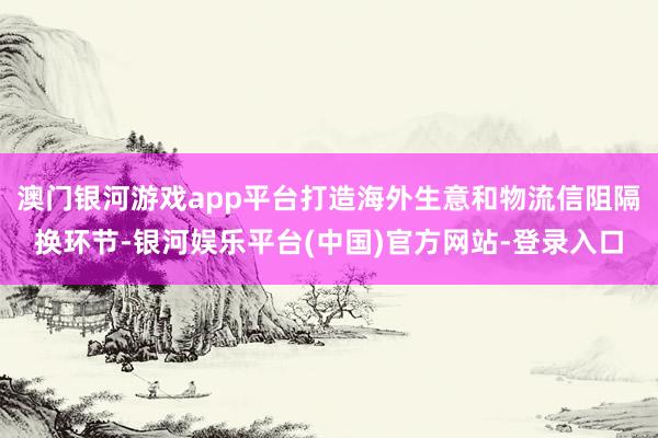 澳门银河游戏app平台打造海外生意和物流信阻隔换环节-银河娱乐平台(中国)官方网站-登录入口
