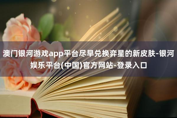 澳门银河游戏app平台尽早兑换弈星的新皮肤-银河娱乐平台(中国)官方网站-登录入口