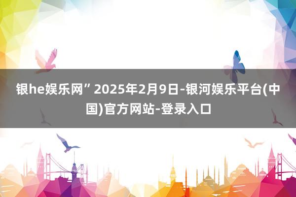 银he娱乐网”2025年2月9日-银河娱乐平台(中国)官方网站-登录入口