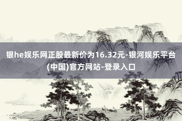 银he娱乐网正股最新价为16.32元-银河娱乐平台(中国)官方网站-登录入口