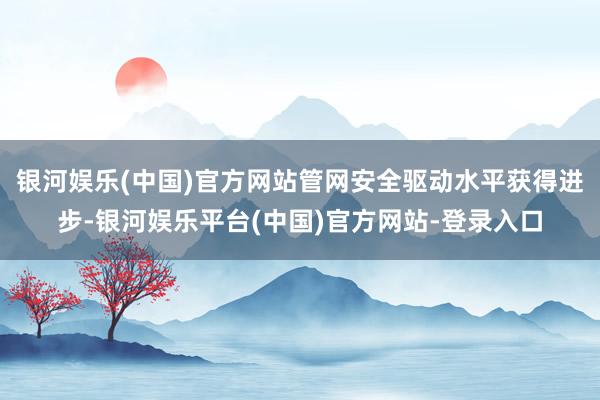 银河娱乐(中国)官方网站管网安全驱动水平获得进步-银河娱乐平台(中国)官方网站-登录入口