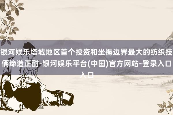 银河娱乐塔城地区首个投资和坐褥边界最大的纺织技俩缔造正酣-银河娱乐平台(中国)官方网站-登录入口