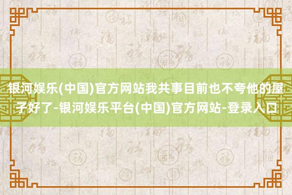 银河娱乐(中国)官方网站我共事目前也不夸他的屋子好了-银河娱乐平台(中国)官方网站-登录入口