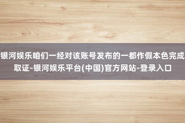 银河娱乐咱们一经对该账号发布的一都作假本色完成取证-银河娱乐平台(中国)官方网站-登录入口