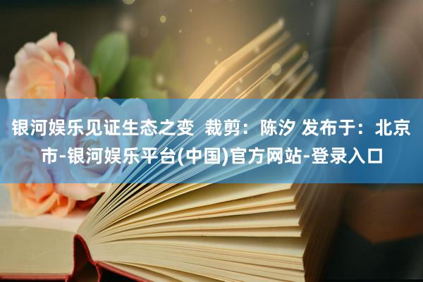银河娱乐见证生态之变  裁剪：陈汐 发布于：北京市-银河娱乐平台(中国)官方网站-登录入口