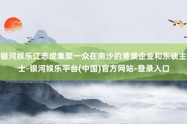 银河娱乐江志成集聚一众在南沙的港澳企业和东谈主士-银河娱乐平台(中国)官方网站-登录入口