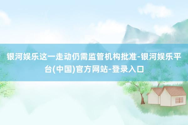 银河娱乐　　这一走动仍需监管机构批准-银河娱乐平台(中国)官方网站-登录入口