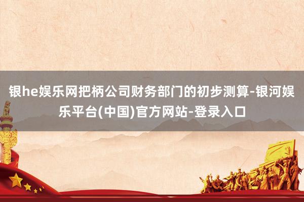 银he娱乐网把柄公司财务部门的初步测算-银河娱乐平台(中国)官方网站-登录入口